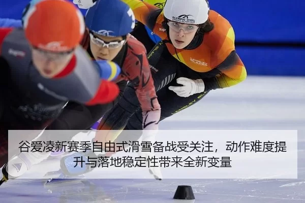 谷爱凌新赛季自由式滑雪备战受关注，动作难度提升与落地稳定性带来全新变量